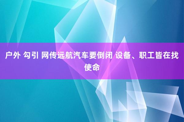 户外 勾引 网传远航汽车要倒闭 设备、职工皆在找使命