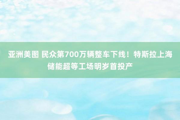 亚洲美图 民众第700万辆整车下线！特斯拉上海储能超等工场明岁首投产