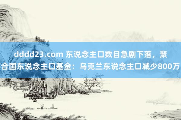 dddd23.com 东说念主口数目急剧下落，聚合国东说念主口基金：乌克兰东说念主口减少800万