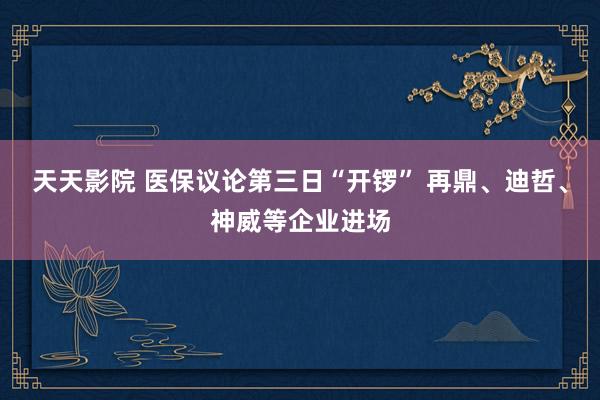 天天影院 医保议论第三日“开锣” 再鼎、迪哲、神威等企业进场