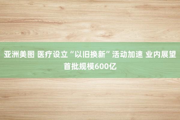 亚洲美图 医疗设立“以旧换新”活动加速 业内展望首批规模600亿