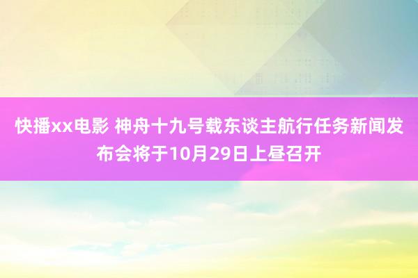 快播xx电影 神舟十九号载东谈主航行任务新闻发布会将于10月29日上昼召开