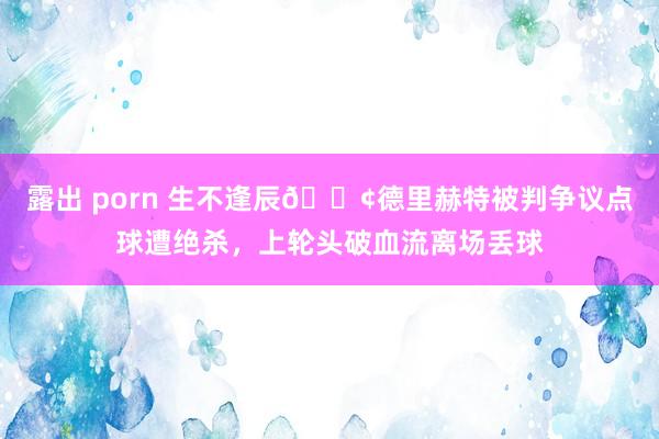 露出 porn 生不逢辰😢德里赫特被判争议点球遭绝杀，上轮头破血流离场丢球