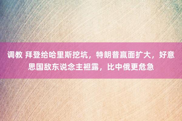 调教 拜登给哈里斯挖坑，特朗普赢面扩大，好意思国敌东说念主袒露，比中俄更危急