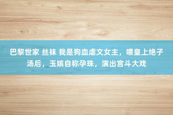 巴黎世家 丝袜 我是狗血虐文女主，喂皇上绝子汤后，玉嫔自称孕珠，演出宫斗大戏