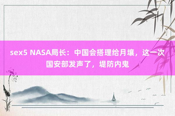 sex5 NASA局长：中国会搭理给月壤，这一次国安部发声了，堤防内鬼