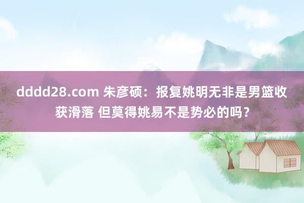 dddd28.com 朱彦硕：报复姚明无非是男篮收获滑落 但莫得姚易不是势必的吗？