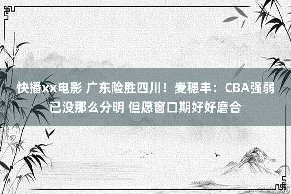 快播xx电影 广东险胜四川！麦穗丰：CBA强弱已没那么分明 但愿窗口期好好磨合