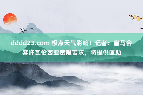 dddd23.com 极点天气影响！记者：皇马会容许瓦伦西亚宽限苦求，将提供匡助