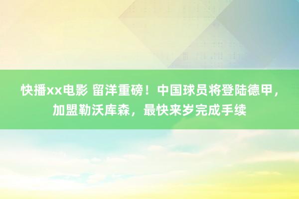 快播xx电影 留洋重磅！中国球员将登陆德甲，加盟勒沃库森，最快来岁完成手续