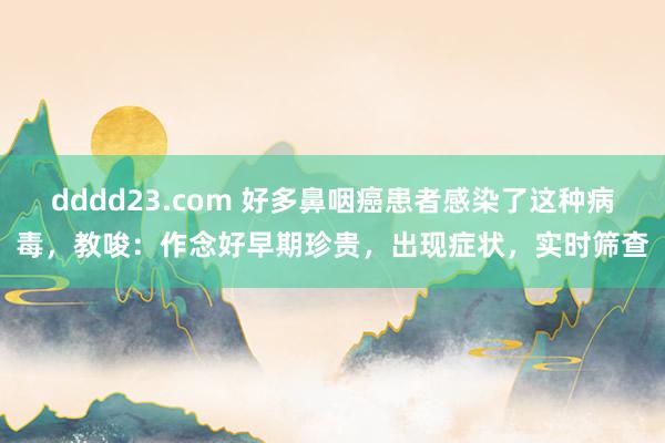 dddd23.com 好多鼻咽癌患者感染了这种病毒，教唆：作念好早期珍贵，出现症状，实时筛查