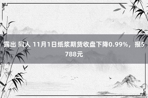 露出 同人 11月1日纸浆期货收盘下降0.99%，报5788元