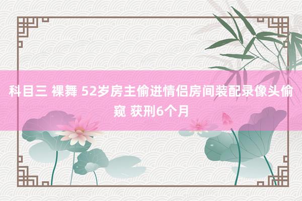 科目三 裸舞 52岁房主偷进情侣房间装配录像头偷窥 获刑6个月