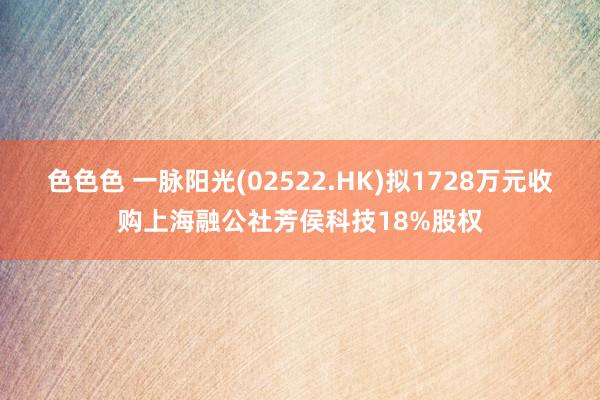 色色色 一脉阳光(02522.HK)拟1728万元收购上海融公社芳侯科技18%股权