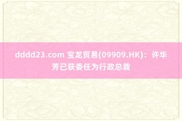 dddd23.com 宝龙贸易(09909.HK)：许华芳已获委任为行政总裁