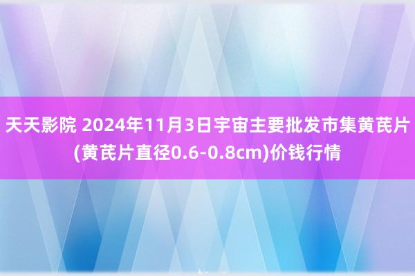 天天影院 2024年11月3日宇宙主要批发市集黄芪片(黄芪片直径0.6-0.8cm)价钱行情