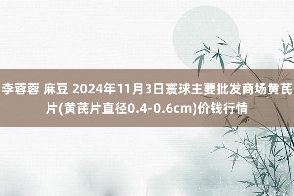 李蓉蓉 麻豆 2024年11月3日寰球主要批发商场黄芪片(黄芪片直径0.4-0.6cm)价钱行情