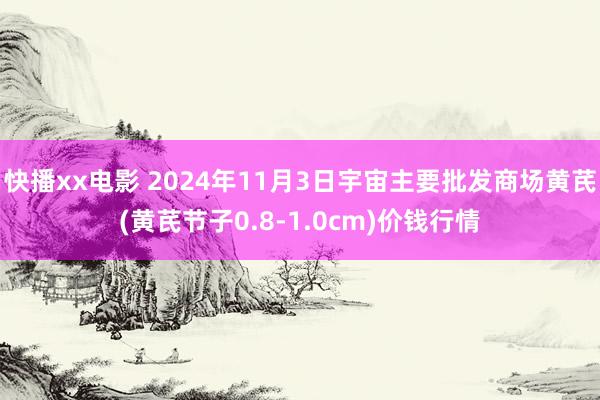 快播xx电影 2024年11月3日宇宙主要批发商场黄芪(黄芪节子0.8-1.0cm)价钱行情