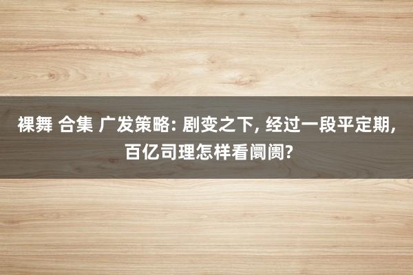 裸舞 合集 广发策略: 剧变之下， 经过一段平定期， 百亿司理怎样看阛阓?