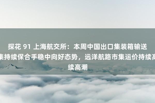 探花 91 上海航交所：本周中国出口集装箱输送市集持续保合手稳中向好态势，远洋航路市集运价持续高潮