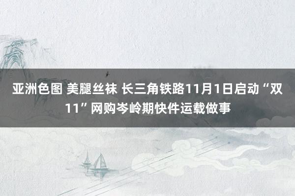 亚洲色图 美腿丝袜 长三角铁路11月1日启动“双11”网购岑岭期快件运载做事