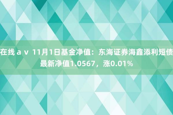 在线ａｖ 11月1日基金净值：东海证券海鑫添利短债最新净值1.0567，涨0.01%