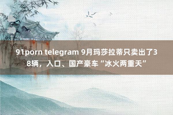 91porn telegram 9月玛莎拉蒂只卖出了38辆，入口、国产豪车“冰火两重天”