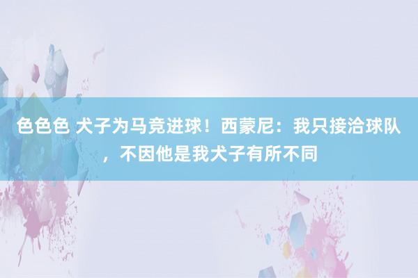 色色色 犬子为马竞进球！西蒙尼：我只接洽球队，不因他是我犬子有所不同