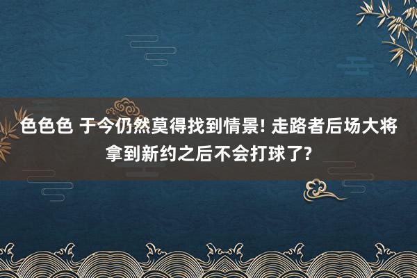 色色色 于今仍然莫得找到情景! 走路者后场大将拿到新约之后不会打球了?