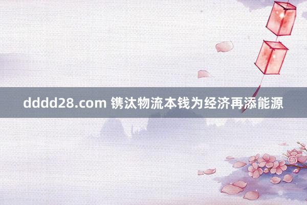 dddd28.com 镌汰物流本钱为经济再添能源