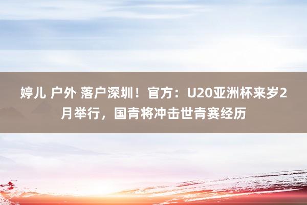 婷儿 户外 落户深圳！官方：U20亚洲杯来岁2月举行，国青将冲击世青赛经历