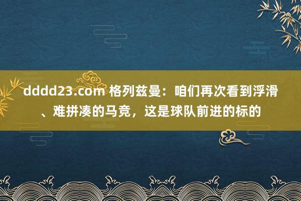 dddd23.com 格列兹曼：咱们再次看到浮滑、难拼凑的马竞，这是球队前进的标的