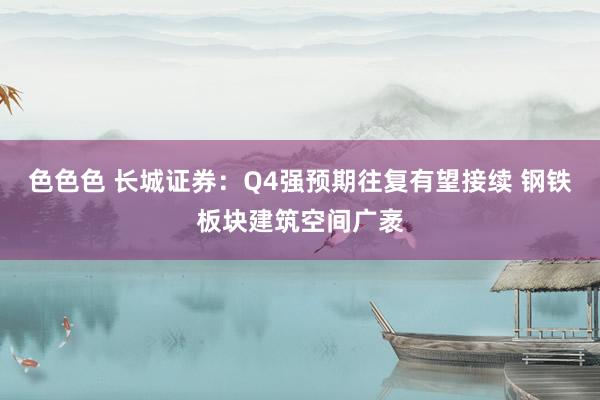 色色色 长城证券：Q4强预期往复有望接续 钢铁板块建筑空间广袤