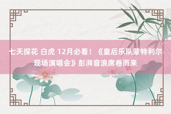 七天探花 白虎 12月必看！《皇后乐队蒙特利尔现场演唱会》彭湃音浪席卷而来