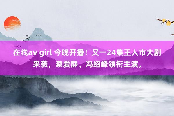 在线av girl 今晚开播！又一24集王人市大剧来袭，蔡爱静、冯绍峰领衔主演，