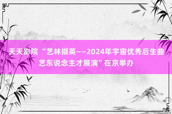 天天影院 “艺林撷英——2024年宇宙优秀后生曲艺东说念主才展演”在京举办