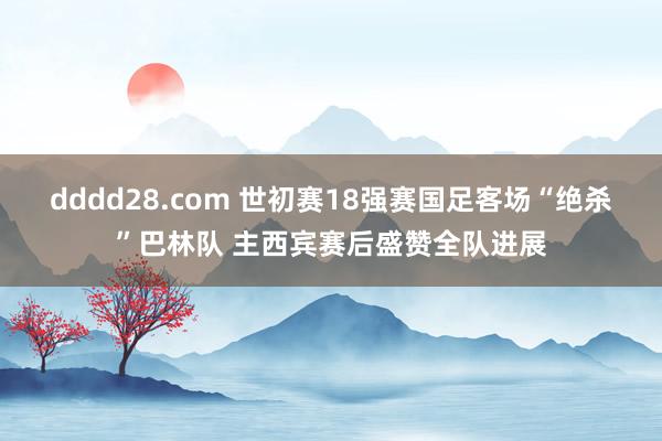 dddd28.com 世初赛18强赛国足客场“绝杀”巴林队 主西宾赛后盛赞全队进展