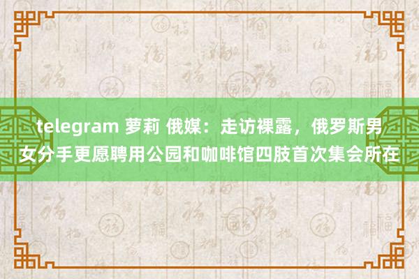 telegram 萝莉 俄媒：走访裸露，俄罗斯男女分手更愿聘用公园和咖啡馆四肢首次集会所在