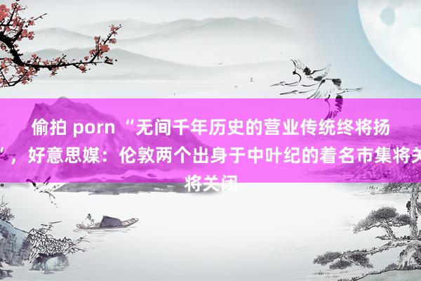 偷拍 porn “无间千年历史的营业传统终将扬弃”，好意思媒：伦敦两个出身于中叶纪的着名市集将关闭