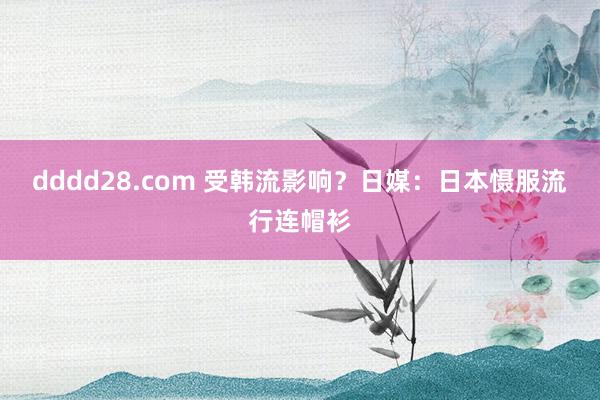 dddd28.com 受韩流影响？日媒：日本慑服流行连帽衫