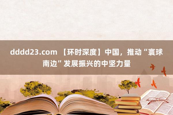 dddd23.com 【环时深度】中国，推动“寰球南边”发展振兴的中坚力量