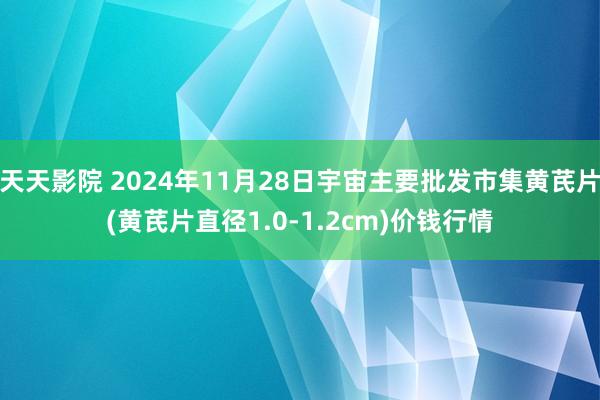 天天影院 2024年11月28日宇宙主要批发市集黄芪片(黄芪片直径1.0-1.2cm)价钱行情