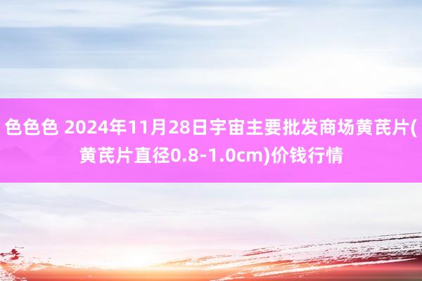 色色色 2024年11月28日宇宙主要批发商场黄芪片(黄芪片直径0.8-1.0cm)价钱行情