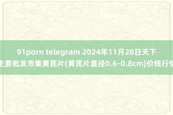 91porn telegram 2024年11月28日天下主要批发市集黄芪片(黄芪片直径0.6-0.8cm)价钱行情