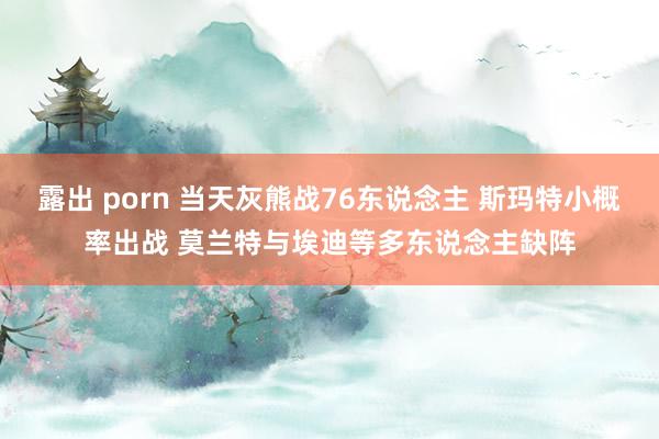 露出 porn 当天灰熊战76东说念主 斯玛特小概率出战 莫兰特与埃迪等多东说念主缺阵