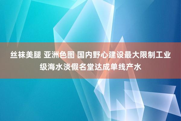 丝袜美腿 亚洲色图 国内野心建设最大限制工业级海水淡假名堂达成单线产水