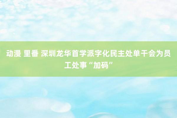 动漫 里番 深圳龙华首学派字化民主处单干会为员工处事“加码”