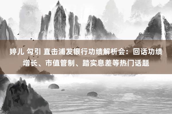 婷儿 勾引 直击浦发银行功绩解析会：回话功绩增长、市值管制、踏实息差等热门话题