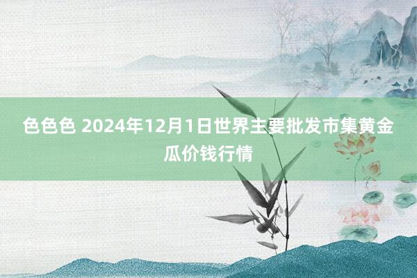 色色色 2024年12月1日世界主要批发市集黄金瓜价钱行情