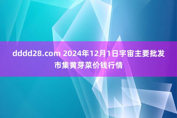 dddd28.com 2024年12月1日宇宙主要批发市集黄芽菜价钱行情